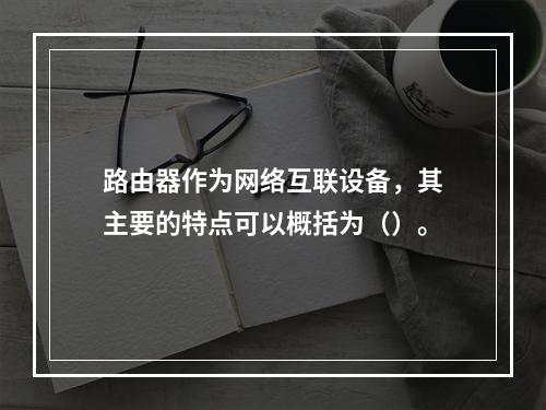 路由器作为网络互联设备，其主要的特点可以概括为（）。