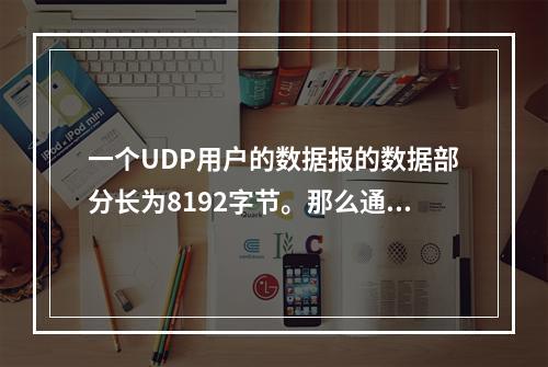 一个UDP用户的数据报的数据部分长为8192字节。那么通过以