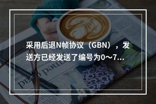 采用后退N帧协议（GBN），发送方已经发送了编号为0～7的帧