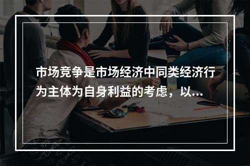 市场竞争是市场经济中同类经济行为主体为自身利益的考虑，以增强