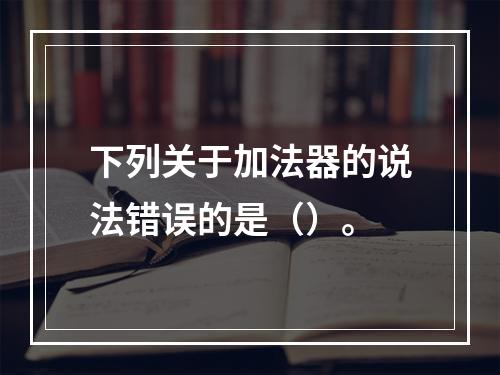 下列关于加法器的说法错误的是（）。