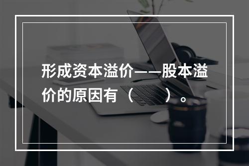 形成资本溢价——股本溢价的原因有（　　）。