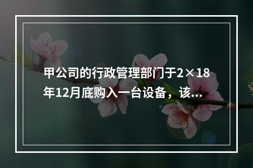 甲公司的行政管理部门于2×18年12月底购入一台设备，该台设