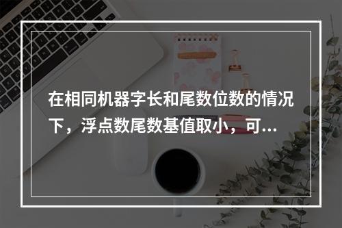 在相同机器字长和尾数位数的情况下，浮点数尾数基值取小，可使浮