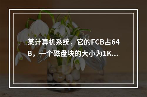 某计算机系统，它的FCB占64B，一个磁盘块的大小为1KB，