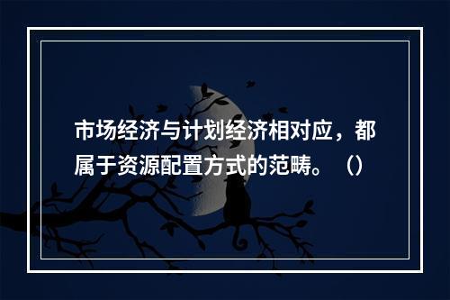 市场经济与计划经济相对应，都属于资源配置方式的范畴。（）