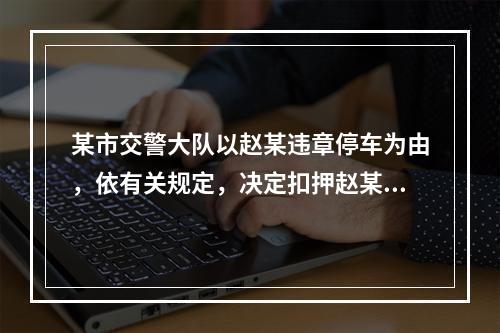 某市交警大队以赵某违章停车为由，依有关规定，决定扣押赵某的汽