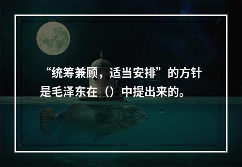 “统筹兼顾，适当安排”的方针是毛泽东在（）中提出来的。