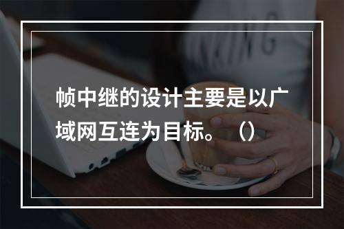 帧中继的设计主要是以广域网互连为目标。（）