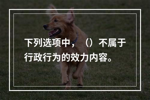 下列选项中，（）不属于行政行为的效力内容。