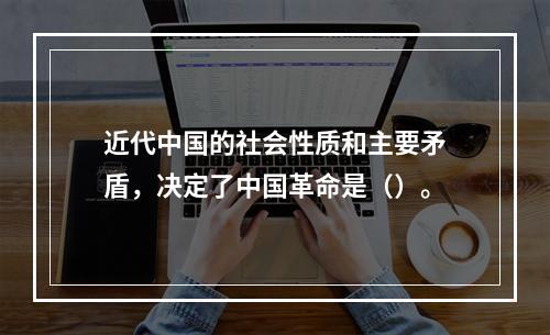 近代中国的社会性质和主要矛盾，决定了中国革命是（）。