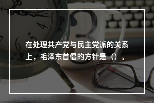 在处理共产党与民主党派的关系上，毛泽东首倡的方针是（）。