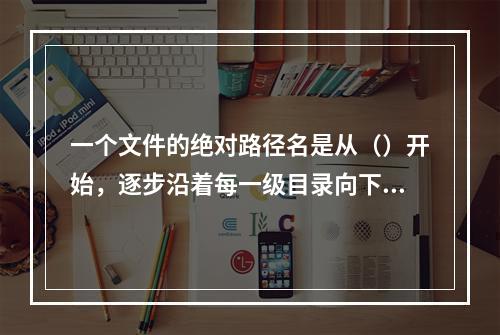 一个文件的绝对路径名是从（）开始，逐步沿着每一级目录向下追溯