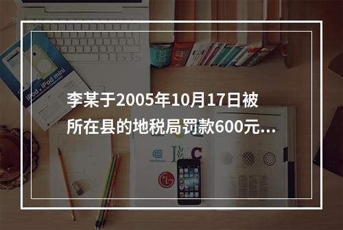 李某于2005年10月17日被所在县的地税局罚款600元，王