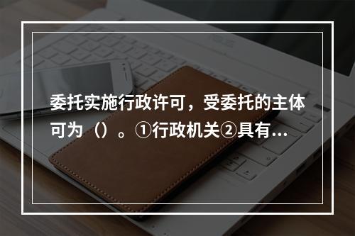 委托实施行政许可，受委托的主体可为（）。①行政机关②具有管理