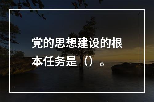 党的思想建设的根本任务是（）。