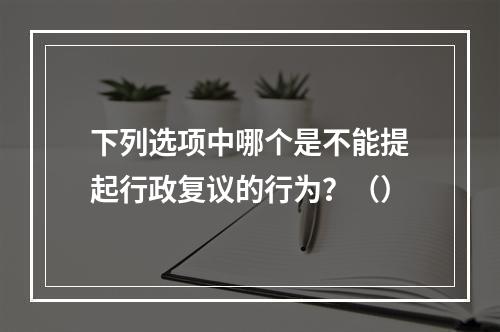 下列选项中哪个是不能提起行政复议的行为？（）