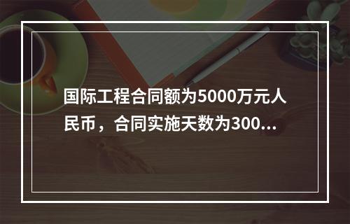 国际工程合同额为5000万元人民币，合同实施天数为300天；