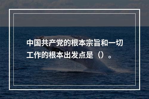 中国共产党的根本宗旨和一切工作的根本出发点是（）。