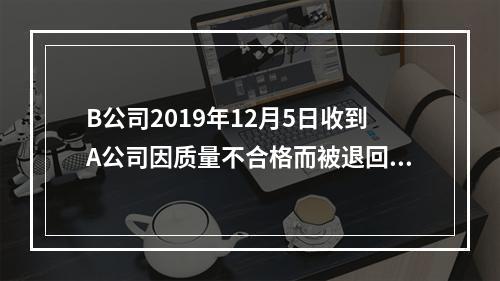 B公司2019年12月5日收到A公司因质量不合格而被退回的商