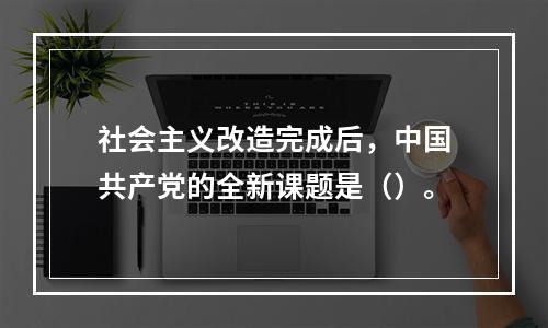 社会主义改造完成后，中国共产党的全新课题是（）。