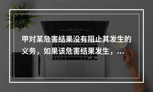 甲对某危害结果没有阻止其发生的义务，如果该危害结果发生，甲的