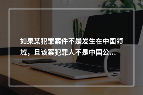 如果某犯罪案件不是发生在中国领域，且该案犯罪人不是中国公民，