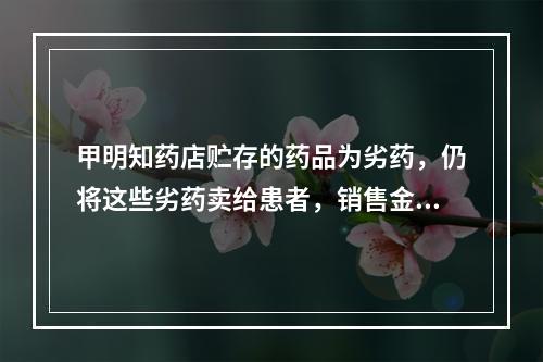 甲明知药店贮存的药品为劣药，仍将这些劣药卖给患者，销售金额达