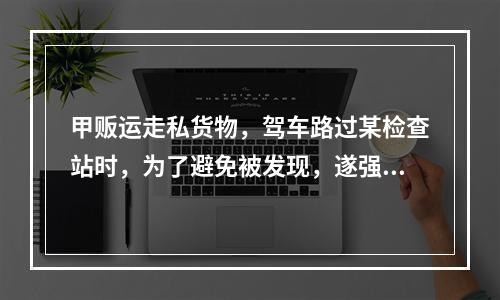 甲贩运走私货物，驾车路过某检查站时，为了避免被发现，遂强行闯