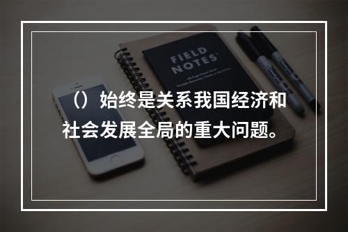 （）始终是关系我国经济和社会发展全局的重大问题。