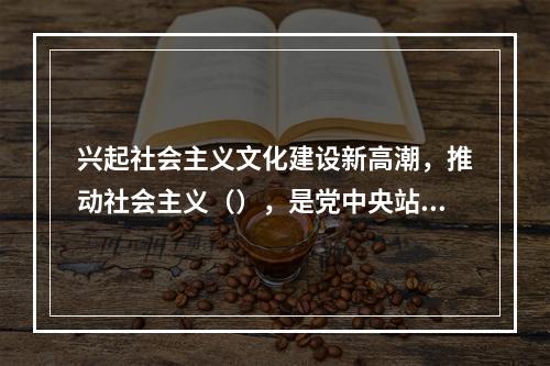 兴起社会主义文化建设新高潮，推动社会主义（），是党中央站在时