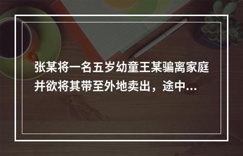 张某将一名五岁幼童王某骗离家庭并欲将其带至外地卖出，途中被抓