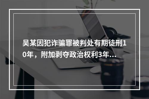 吴某因犯诈骗罪被判处有期徒刑10年，附加剥夺政治权利3年。则