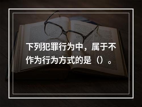 下列犯罪行为中，属于不作为行为方式的是（）。