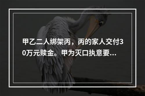 甲乙二人绑架丙，丙的家人交付30万元赎金。甲为灭口执意要杀掉