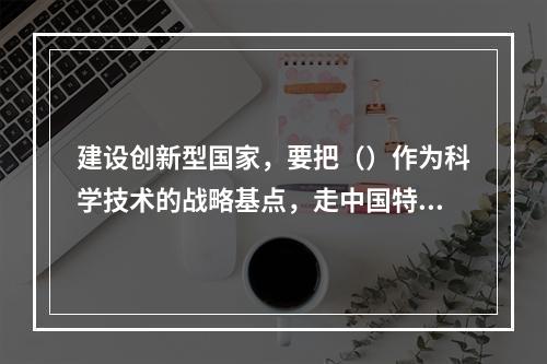 建设创新型国家，要把（）作为科学技术的战略基点，走中国特色自