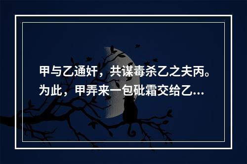 甲与乙通奸，共谋毒杀乙之夫丙。为此，甲弄来一包砒霜交给乙，甲