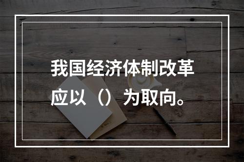 我国经济体制改革应以（）为取向。