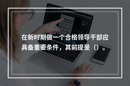 在新时期做一个合格领导干部应具备重要条件，其前提是（）。