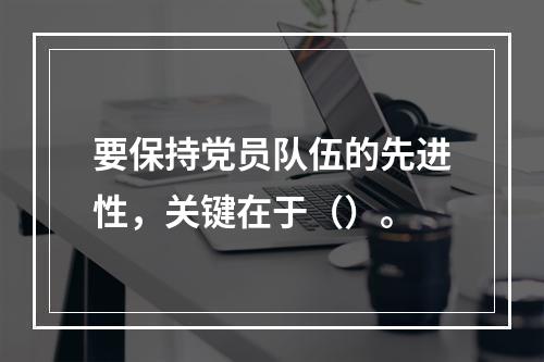 要保持党员队伍的先进性，关键在于（）。