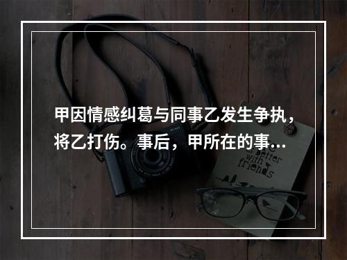 甲因情感纠葛与同事乙发生争执，将乙打伤。事后，甲所在的事业单