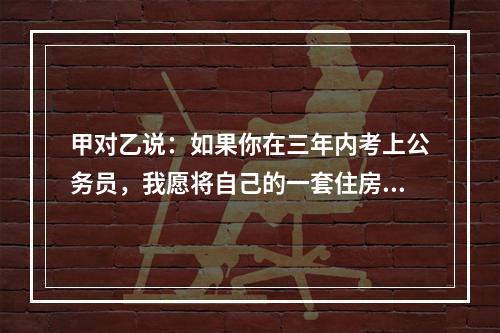 甲对乙说：如果你在三年内考上公务员，我愿将自己的一套住房或者