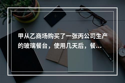 甲从乙商场购买了一张丙公司生产的玻璃餐台，使用几天后，餐台因