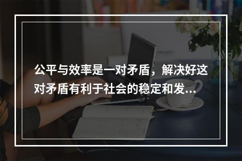 公平与效率是一对矛盾，解决好这对矛盾有利于社会的稳定和发展。