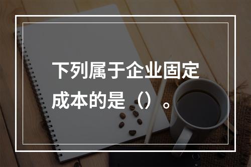 下列属于企业固定成本的是（）。