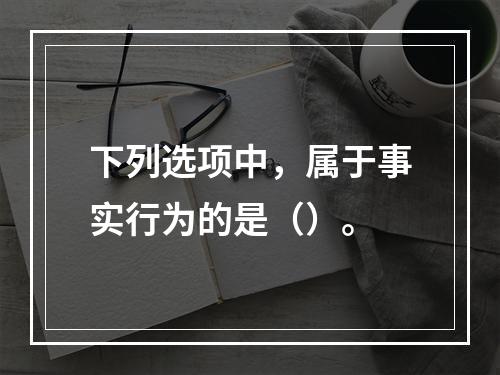 下列选项中，属于事实行为的是（）。