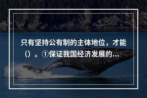 只有坚持公有制的主体地位，才能（）。①保证我国经济发展的社会