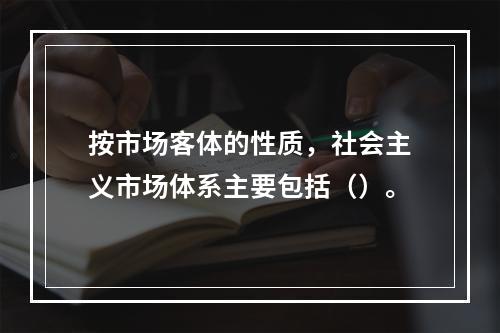 按市场客体的性质，社会主义市场体系主要包括（）。