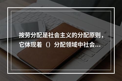 按劳分配是社会主义的分配原则，它体现着（）分配领域中社会主义