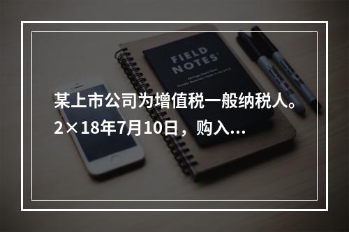 某上市公司为增值税一般纳税人。2×18年7月10日，购入专利